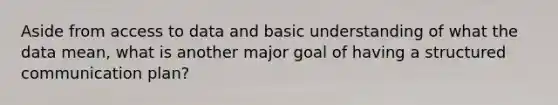 Aside from access to data and basic understanding of what the data mean, what is another major goal of having a structured communication plan?