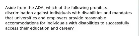 Aside from the ADA, which of the following prohibits discrimination against individuals with disabilities and mandates that universities and employers provide reasonable accommodations for individuals with disabilities to successfully access their education and career?