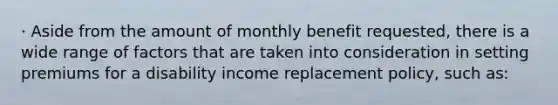 · Aside from the amount of monthly benefit requested, there is a wide range of factors that are taken into consideration in setting premiums for a disability income replacement policy, such as: