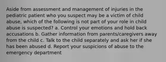 Aside from assessment and management of injuries in the pediatric patient who you suspect may be a victim of child abuse, which of the following is not part of your role in child abuse is suspected? a. Control your emotions and hold back accusations b. Gather information from parents/caregivers away from the child c. Talk to the child separately and ask her if she has been abused d. Report your suspicions of abuse to the emergency department