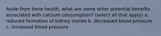 Aside from bone health, what are some other potential benefits associated with calcium consumption? (select all that apply) a. reduced formation of kidney stones b. decreased blood pressure c. increased blood pressure