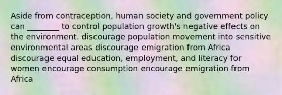 Aside from contraception, human society and government policy can ________ to control population growth's negative effects on the environment. discourage population movement into sensitive environmental areas discourage emigration from Africa discourage equal education, employment, and literacy for women encourage consumption encourage emigration from Africa