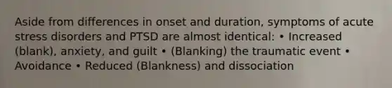 Aside from differences in onset and duration, symptoms of acute stress disorders and PTSD are almost identical: • Increased (blank), anxiety, and guilt • (Blanking) the traumatic event • Avoidance • Reduced (Blankness) and dissociation