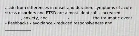 aside from differences in onset and duration, symptoms of acute stress disorders and PTSD are almost identical: - increased ________, anxiety, and _________ - ___________ the traumatic event - flashbacks - avoidance - reduced responsiveness and _____________