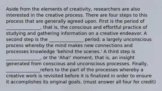 Aside from the elements of creativity, researchers are also interested in the creative process. There are four steps to this process that are generally agreed upon. First is the period of _______________, that is, the conscious and effortful practice of studying and gathering information on a creative endeavor. A second step is the _______________ period; a largely unconscious process whereby the mind makes new connections and processes knowledge 'behind the scenes.' A third step is _______________, or the 'Aha!' moment, that is, an insight generated from conscious and unconscious processes. Finally, _______________refers to the part of the processes whereby a creative work is revisited before it is finalized in order to ensure it accomplishes its original goals. (must answer all four for credit)