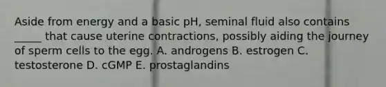 Aside from energy and a basic pH, seminal fluid also contains _____ that cause uterine contractions, possibly aiding the journey of sperm cells to the egg. A. androgens B. estrogen C. testosterone D. cGMP E. prostaglandins