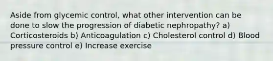 Aside from glycemic control, what other intervention can be done to slow the progression of diabetic nephropathy? a) Corticosteroids b) Anticoagulation c) Cholesterol control d) Blood pressure control e) Increase exercise