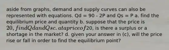 aside from graphs, demand and supply curves can also be represented with equations. Qd = 90 - 2P and Qs = P a. find the equilibrium price and quantity b. suppose that the price is 20, find Qd and Qs c. at a price of20, is there a surplus or a shortage in the market? d. given your answer in (c), will the price rise or fall in order to find the equilibrium point?