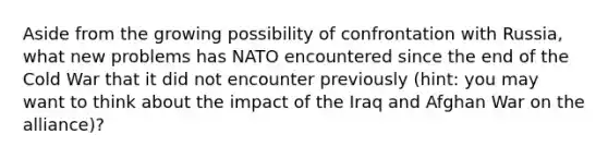 Aside from the growing possibility of confrontation with Russia, what new problems has NATO encountered since the end of the Cold War that it did not encounter previously (hint: you may want to think about the impact of the Iraq and Afghan War on the alliance)?