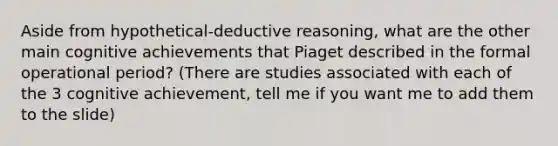 Aside from hypothetical-deductive reasoning, what are the other main cognitive achievements that Piaget described in the formal operational period? (There are studies associated with each of the 3 cognitive achievement, tell me if you want me to add them to the slide)