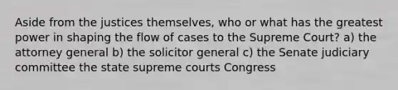 Aside from the justices themselves, who or what has the greatest power in shaping the flow of cases to the Supreme Court? a) the attorney general b) the solicitor general c) the Senate judiciary committee the state supreme courts Congress