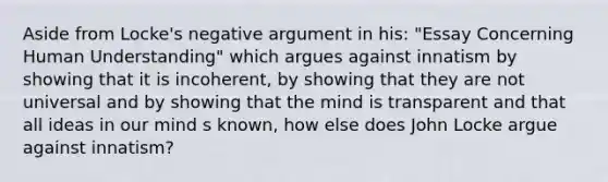 Aside from Locke's negative argument in his: "Essay Concerning Human Understanding" which argues against innatism by showing that it is incoherent, by showing that they are not universal and by showing that the mind is transparent and that all ideas in our mind s known, how else does John Locke argue against innatism?