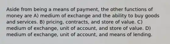 Aside from being a means of payment, the other functions of money are A) medium of exchange and the ability to buy goods and services. B) pricing, contracts, and store of value. C) medium of exchange, unit of account, and store of value. D) medium of exchange, unit of account, and means of lending.