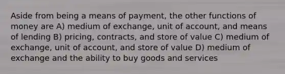 Aside from being a means of payment, the other functions of money are A) medium of exchange, unit of account, and means of lending B) pricing, contracts, and store of value C) medium of exchange, unit of account, and store of value D) medium of exchange and the ability to buy goods and services