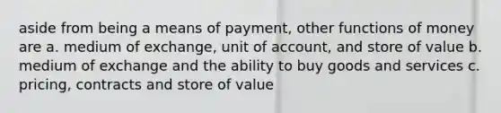 aside from being a means of payment, other functions of money are a. medium of exchange, unit of account, and store of value b. medium of exchange and the ability to buy goods and services c. pricing, contracts and store of value