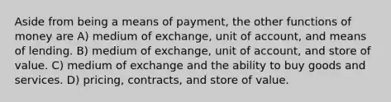 Aside from being a means of payment, the other functions of money are A) medium of exchange, unit of account, and means of lending. B) medium of exchange, unit of account, and store of value. C) medium of exchange and the ability to buy goods and services. D) pricing, contracts, and store of value.