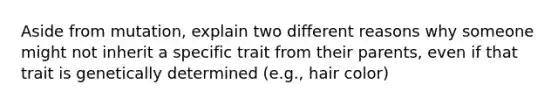 Aside from mutation, explain two different reasons why someone might not inherit a specific trait from their parents, even if that trait is genetically determined (e.g., hair color)