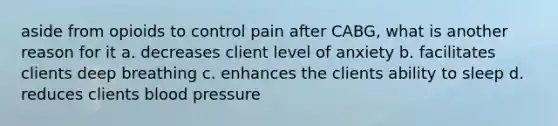 aside from opioids to control pain after CABG, what is another reason for it a. decreases client level of anxiety b. facilitates clients deep breathing c. enhances the clients ability to sleep d. reduces clients blood pressure