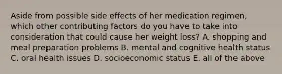 Aside from possible side effects of her medication regimen, which other contributing factors do you have to take into consideration that could cause her weight loss? A. shopping and meal preparation problems B. mental and cognitive health status C. oral health issues D. socioeconomic status E. all of the above