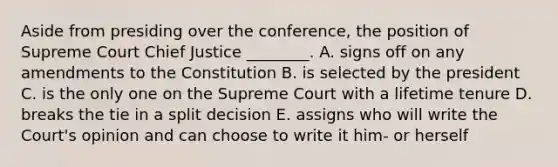 Aside from presiding over the conference, the position of Supreme Court Chief Justice ________. A. signs off on any amendments to the Constitution B. is selected by the president C. is the only one on the Supreme Court with a lifetime tenure D. breaks the tie in a split decision E. assigns who will write the Court's opinion and can choose to write it him- or herself