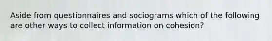 Aside from questionnaires and sociograms which of the following are other ways to collect information on cohesion?