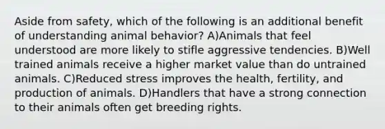 Aside from safety, which of the following is an additional benefit of understanding animal behavior? A)Animals that feel understood are more likely to stifle aggressive tendencies. B)Well trained animals receive a higher market value than do untrained animals. C)Reduced stress improves the health, fertility, and production of animals. D)Handlers that have a strong connection to their animals often get breeding rights.