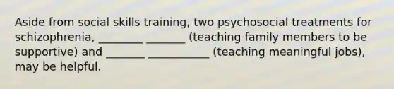 Aside from social skills training, two psychosocial treatments for schizophrenia, ________ _______ (teaching family members to be supportive) and _______ ___________ (teaching meaningful jobs), may be helpful.