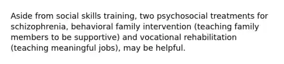 Aside from social skills training, two psychosocial treatments for schizophrenia, behavioral family intervention (teaching family members to be supportive) and vocational rehabilitation (teaching meaningful jobs), may be helpful.