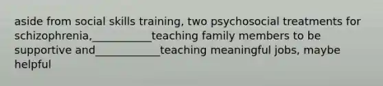 aside from social skills training, two psychosocial treatments for schizophrenia,___________teaching family members to be supportive and____________teaching meaningful jobs, maybe helpful