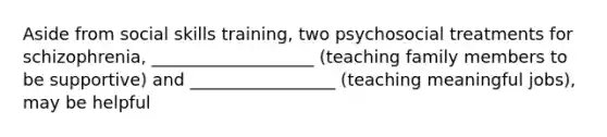 Aside from social skills training, two psychosocial treatments for schizophrenia, ___________________ (teaching family members to be supportive) and _________________ (teaching meaningful jobs), may be helpful