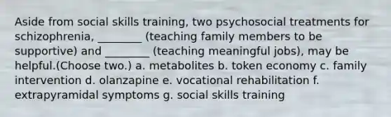 Aside from social skills training, two psychosocial treatments for schizophrenia, ________ (teaching family members to be supportive) and ________ (teaching meaningful jobs), may be helpful.(Choose two.) a. metabolites b. token economy c. family intervention d. olanzapine e. vocational rehabilitation f. extrapyramidal symptoms g. social skills training