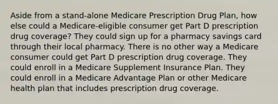 Aside from a stand-alone Medicare Prescription Drug Plan, how else could a Medicare-eligible consumer get Part D prescription drug coverage? They could sign up for a pharmacy savings card through their local pharmacy. There is no other way a Medicare consumer could get Part D prescription drug coverage. They could enroll in a Medicare Supplement Insurance Plan. They could enroll in a Medicare Advantage Plan or other Medicare health plan that includes prescription drug coverage.