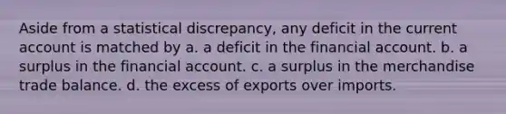 Aside from a statistical discrepancy, any deficit in the current account is matched by a. a deficit in the financial account. b. a surplus in the financial account. c. a surplus in the merchandise trade balance. d. the excess of exports over imports.