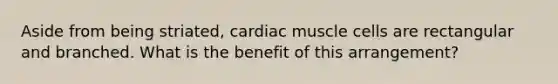 Aside from being striated, cardiac muscle cells are rectangular and branched. What is the benefit of this arrangement?