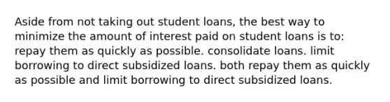 Aside from not taking out student loans, the best way to minimize the amount of interest paid on student loans is to: repay them as quickly as possible. consolidate loans. limit borrowing to direct subsidized loans. both repay them as quickly as possible and limit borrowing to direct subsidized loans.