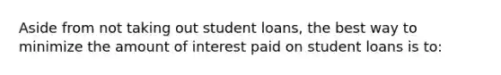 Aside from not taking out student loans, the best way to minimize the amount of interest paid on student loans is to: