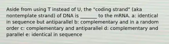 Aside from using T instead of U, the "coding strand" (aka nontemplate strand) of DNA is _______ to the mRNA. a: identical in sequence but antiparallel b: complementary and in a random order c: complementary and antiparallel d: complementary and parallel e: identical in sequence