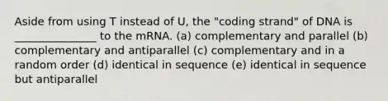 Aside from using T instead of U, the "coding strand" of DNA is _______________ to the mRNA. (a) complementary and parallel (b) complementary and antiparallel (c) complementary and in a random order (d) identical in sequence (e) identical in sequence but antiparallel