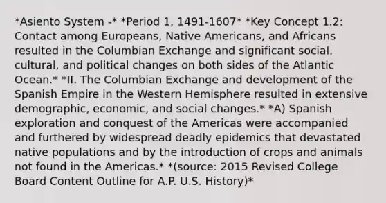 *Asiento System -* *Period 1, 1491-1607* *Key Concept 1.2: Contact among Europeans, Native Americans, and Africans resulted in the Columbian Exchange and significant social, cultural, and political changes on both sides of the Atlantic Ocean.* *II. The Columbian Exchange and development of the Spanish Empire in the Western Hemisphere resulted in extensive demographic, economic, and social changes.* *A) Spanish exploration and conquest of the Americas were accompanied and furthered by widespread deadly epidemics that devastated native populations and by the introduction of crops and animals not found in the Americas.* *(source: 2015 Revised College Board Content Outline for A.P. U.S. History)*