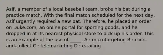 Asif, a member of a local baseball team, broke his bat during a practice match. With the final match scheduled for the next day, Asif urgently required a new bat. Therefore, he placed an order on Duke.com, an online portal for sporting goods, and he dropped in at its nearest physical store to pick up his order. This is an example of the use of _____. A : microtargeting B : click-and-collect C : telemarketing D : e-tailing