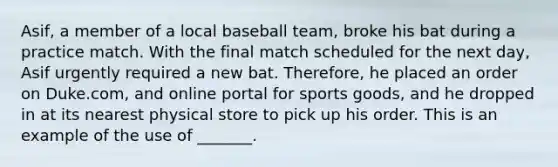 Asif, a member of a local baseball team, broke his bat during a practice match. With the final match scheduled for the next day, Asif urgently required a new bat. Therefore, he placed an order on Duke.com, and online portal for sports goods, and he dropped in at its nearest physical store to pick up his order. This is an example of the use of _______.