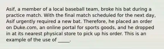 Asif, a member of a local baseball team, broke his bat during a practice match. With the final match scheduled for the next day, Asif urgently required a new bat. Therefore, he placed an order on Duke.com, an online portal for sports goods, and he dropped in at its nearest physical store to pick up his order. This is an example of the use of _____.​