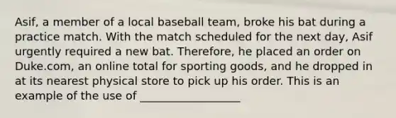 Asif, a member of a local baseball team, broke his bat during a practice match. With the match scheduled for the next day, Asif urgently required a new bat. Therefore, he placed an order on Duke.com, an online total for sporting goods, and he dropped in at its nearest physical store to pick up his order. This is an example of the use of __________________