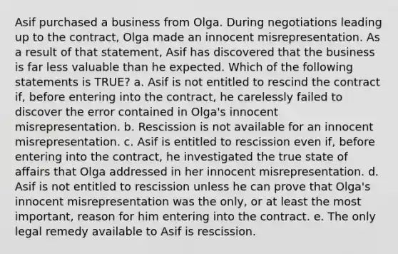 Asif purchased a business from Olga. During negotiations leading up to the contract, Olga made an innocent misrepresentation. As a result of that statement, Asif has discovered that the business is far less valuable than he expected. Which of the following statements is TRUE? a. Asif is not entitled to rescind the contract if, before entering into the contract, he carelessly failed to discover the error contained in Olga's innocent misrepresentation. b. Rescission is not available for an innocent misrepresentation. c. Asif is entitled to rescission even if, before entering into the contract, he investigated the true state of affairs that Olga addressed in her innocent misrepresentation. d. Asif is not entitled to rescission unless he can prove that Olga's innocent misrepresentation was the only, or at least the most important, reason for him entering into the contract. e. The only legal remedy available to Asif is rescission.