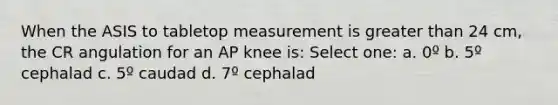 When the ASIS to tabletop measurement is <a href='https://www.questionai.com/knowledge/ktgHnBD4o3-greater-than' class='anchor-knowledge'>greater than</a> 24 cm, the CR angulation for an AP knee is: Select one: a. 0º b. 5º cephalad c. 5º caudad d. 7º cephalad