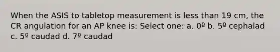 When the ASIS to tabletop measurement is less than 19 cm, the CR angulation for an AP knee is: Select one: a. 0º b. 5º cephalad c. 5º caudad d. 7º caudad