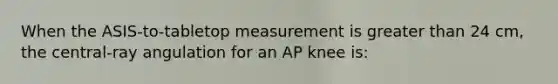 When the ASIS-to-tabletop measurement is greater than 24 cm, the central-ray angulation for an AP knee is: