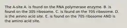 The A-site A. is found on the RNA polymerase enzyme. B. is found on the 30S ribosome. C. is found on the 70S ribosome. D. is the amino acid site. E. is found on the 70S ribosome AND is the amino acid site.