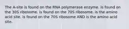 The A-site is found on the RNA polymerase enzyme. is found on the 30S ribosome. is found on the 70S ribosome. is the amino acid site. is found on the 70S ribosome AND is the amino acid site.