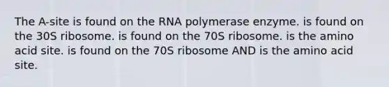 The A-site is found on the RNA polymerase enzyme. is found on the 30S ribosome. is found on the 70S ribosome. is the amino acid site. is found on the 70S ribosome AND is the amino acid site.